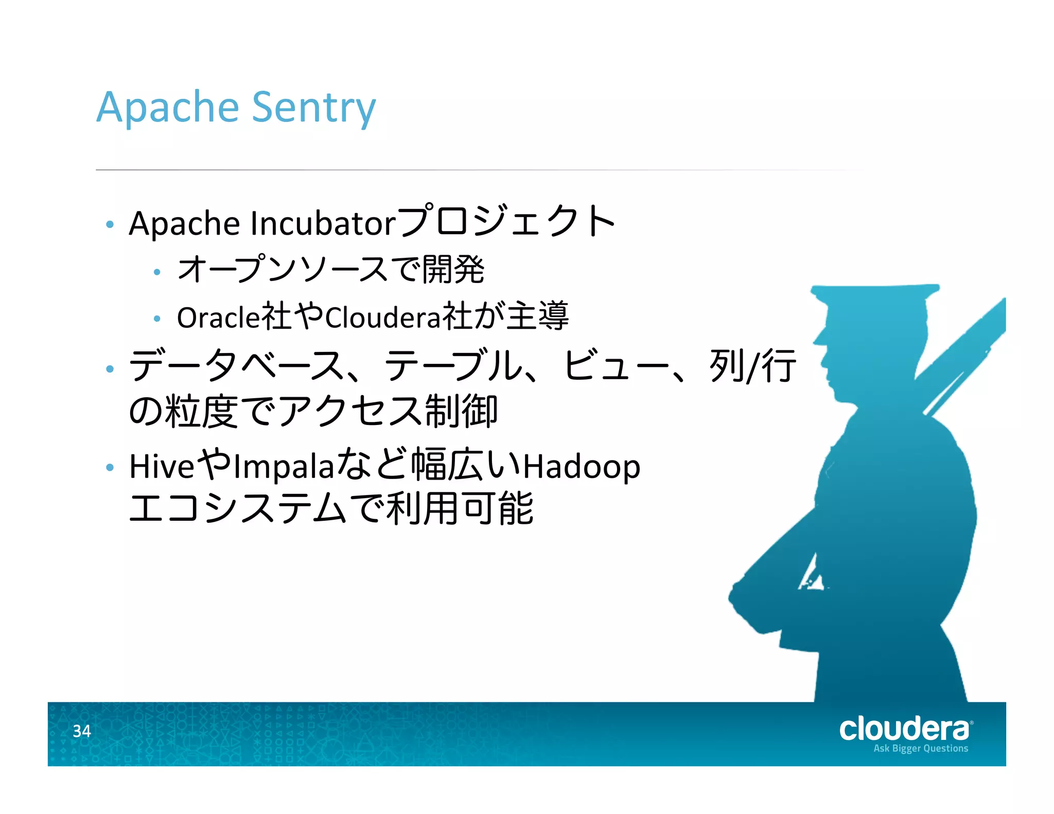34	
  34	
  
Apache	
  Sentry	
  
•  Apache	
  Incubatorプロジェクト	
  
•  オープンソースで開発	
  
•  Oracle社やCloudera社が主導	
  
•  データベース、テーブル、ビュー、列/行	
  
の粒度でアクセス制御	
  
•  HiveやImpalaなど幅広いHadoop	
  
エコシステムで利用可能	
  
 