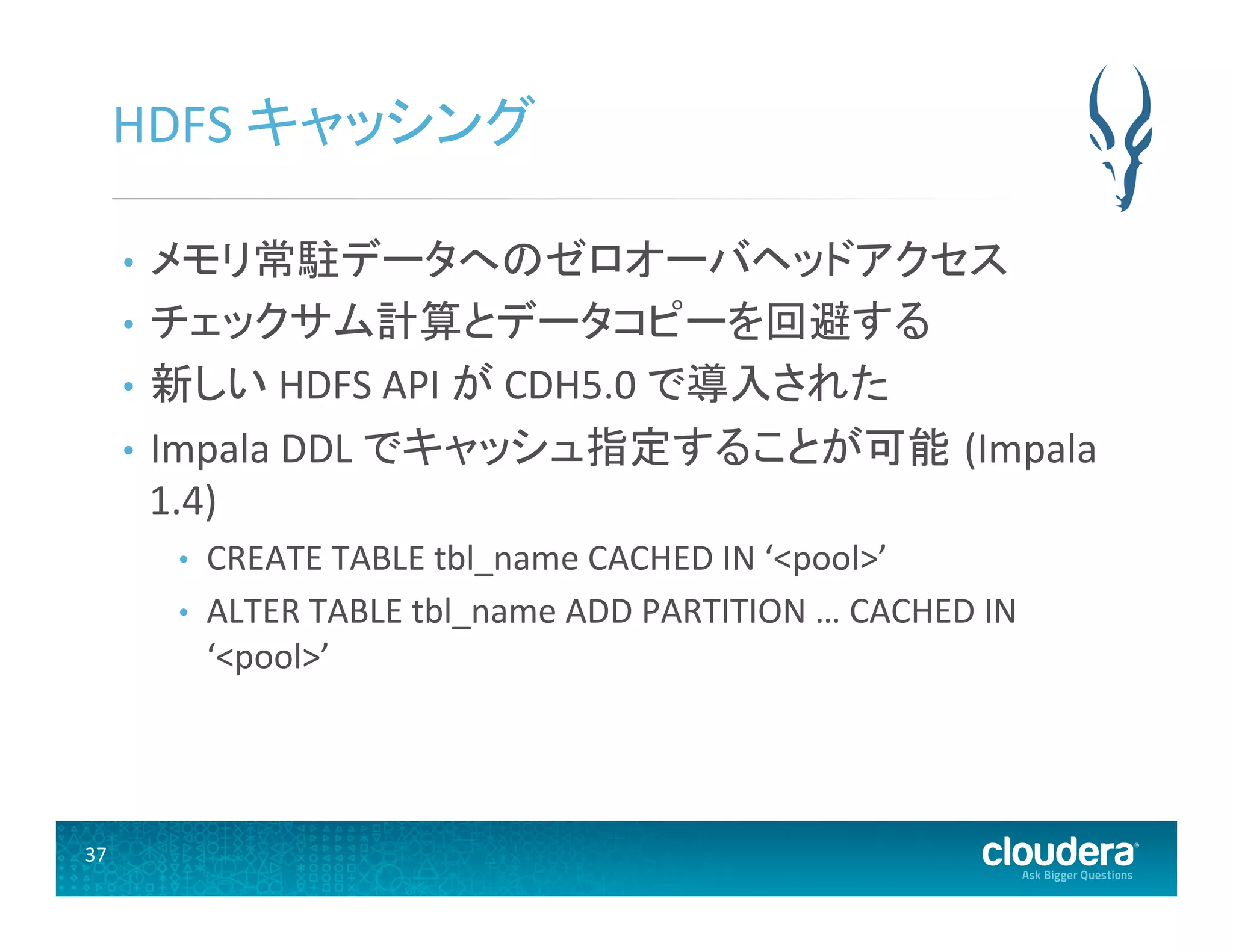 37	
  
HDFS	
  キャッシング	
  
•  メモリ常駐データへのゼロオーバヘッドアクセス	
  
•  チェックサム計算とデータコピーを回避する	
  
•  新しい	
  HDFS	
  API	
  が	
  CDH5.0	
  で導入された	
  
•  Impala	
  DDL	
  でキャッシュ指定することが可能 (Impala	
  
1.4)	
  
•  CREATE	
  TABLE	
  tbl_name	
  CACHED	
  IN	
  ‘<pool>’	
  
•  ALTER	
  TABLE	
  tbl_name	
  ADD	
  PARTITION	
  …	
  CACHED	
  IN	
  
‘<pool>’	
  
 