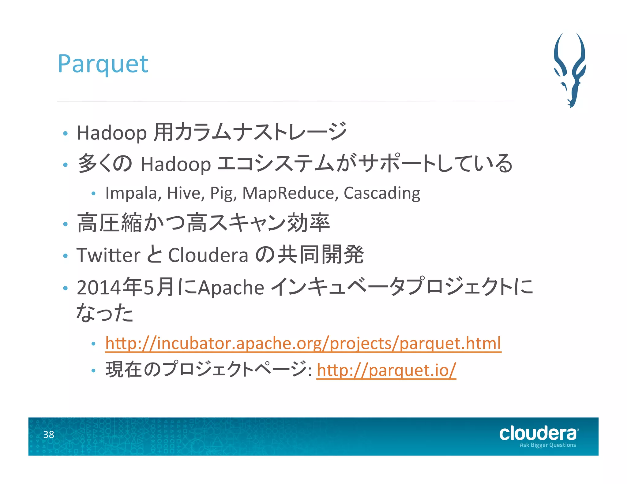 38	
  
Parquet	
  
•  Hadoop	
  用カラムナストレージ	
  
•  多くの Hadoop	
  エコシステムがサポートしている	
  
•  Impala,	
  Hive,	
  Pig,	
  MapReduce,	
  Cascading	
  
•  高圧縮かつ高スキャン効率	
  
•  TwiUer	
  と	
  Cloudera	
  の共同開発	
  
•  2014年5月にApache	
  インキュベータプロジェクトに
なった	
  
•  hUp://incubator.apache.org/projects/parquet.html	
  
•  現在のプロジェクトページ:	
  hUp://parquet.io/	
  
 
