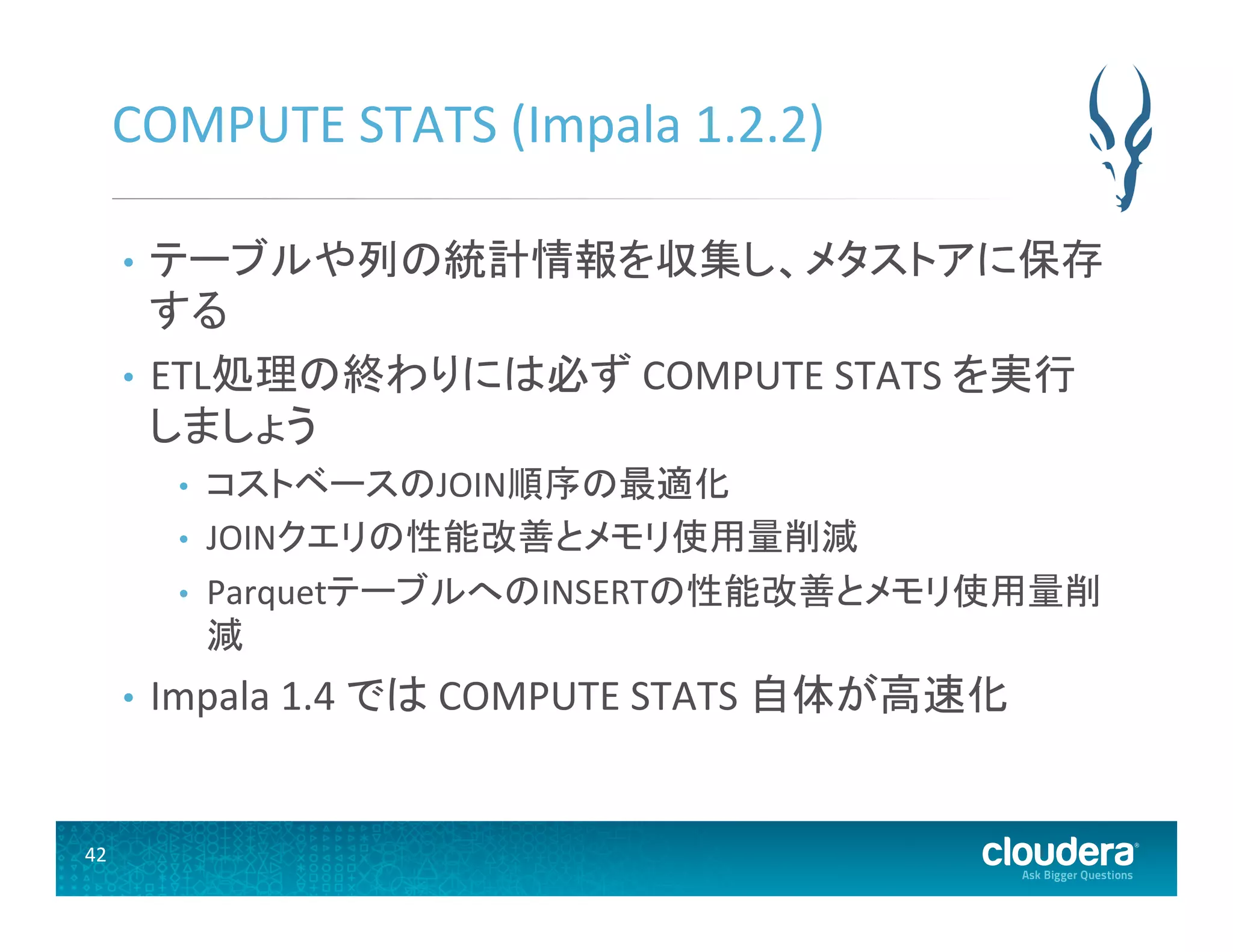 42	
  
COMPUTE	
  STATS	
  (Impala	
  1.2.2)	
  
•  テーブルや列の統計情報を収集し、メタストアに保存
する	
  
•  ETL処理の終わりには必ず	
  COMPUTE	
  STATS	
  を実行
しましょう	
  
•  コストベースのJOIN順序の最適化	
  
•  JOINクエリの性能改善とメモリ使用量削減	
  
•  ParquetテーブルへのINSERTの性能改善とメモリ使用量削
減	
  
•  Impala	
  1.4	
  では	
  COMPUTE	
  STATS	
  自体が高速化	
  
 