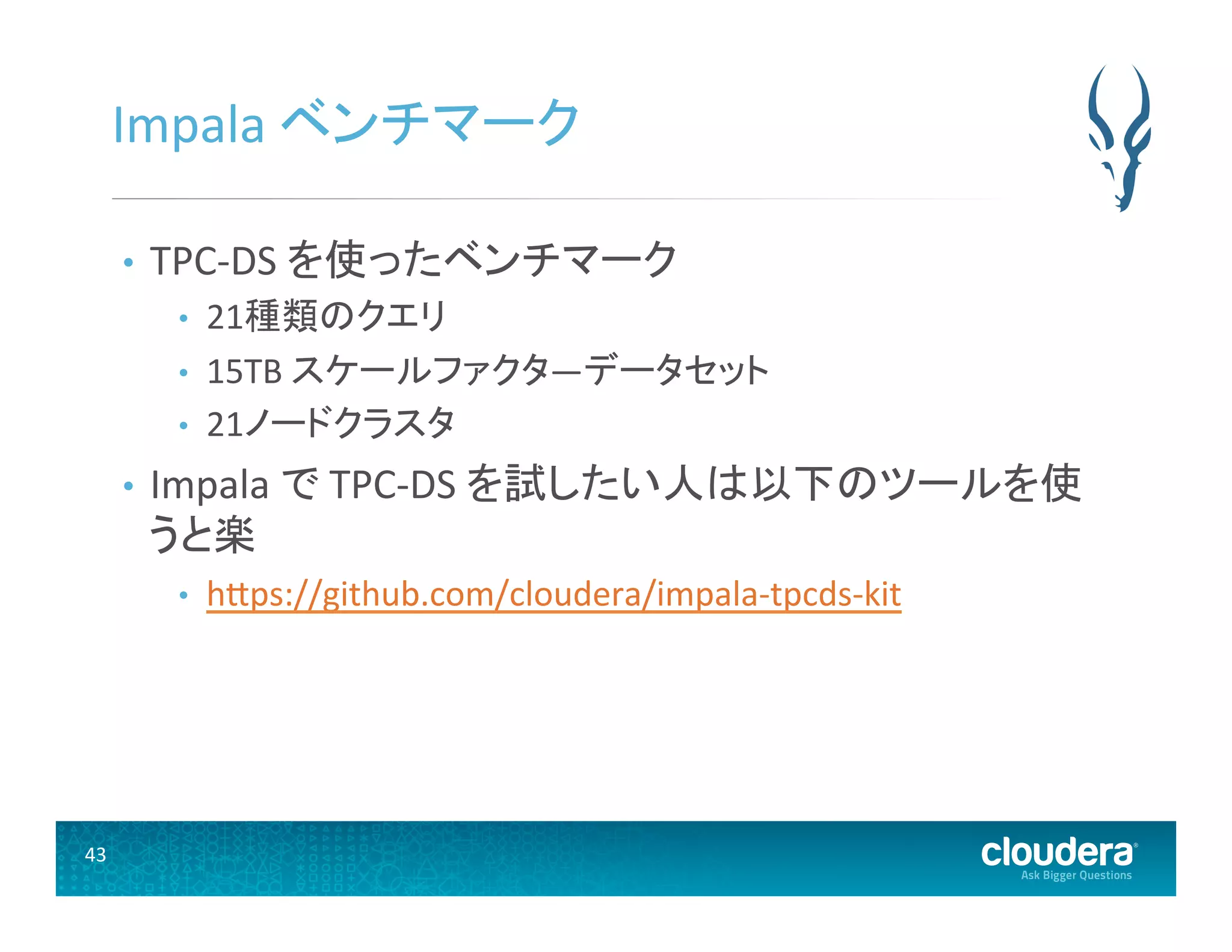 43	
  
Impala	
  ベンチマーク	
  
•  TPC-­‐DS	
  を使ったベンチマーク	
  
•  21種類のクエリ	
  
•  15TB	
  スケールファクタ―データセット	
  
•  21ノードクラスタ	
  
•  Impala	
  で	
  TPC-­‐DS	
  を試したい人は以下のツールを使
うと楽	
  
•  hUps://github.com/cloudera/impala-­‐tpcds-­‐kit	
  
 