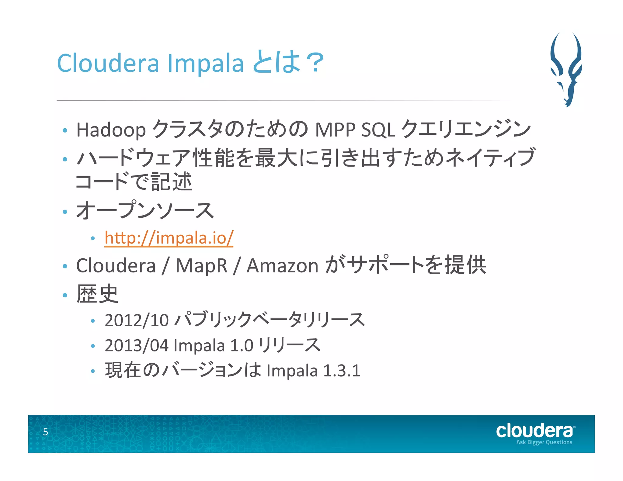 5	
  
Cloudera	
  Impala	
  とは？	
  
•  Hadoop	
  クラスタのための	
  MPP	
  SQL	
  クエリエンジン	
  
•  ハードウェア性能を最大に引き出すためネイティブ
コードで記述	
  
•  オープンソース	
  
•  hUp://impala.io/	
  
•  Cloudera	
  /	
  MapR	
  /	
  Amazon	
  がサポートを提供	
  
•  歴史	
  
•  2012/10	
  パブリックベータリリース	
  
•  2013/04	
  Impala	
  1.0	
  リリース	
  
•  現在のバージョンは	
  Impala	
  1.3.1	
  
 