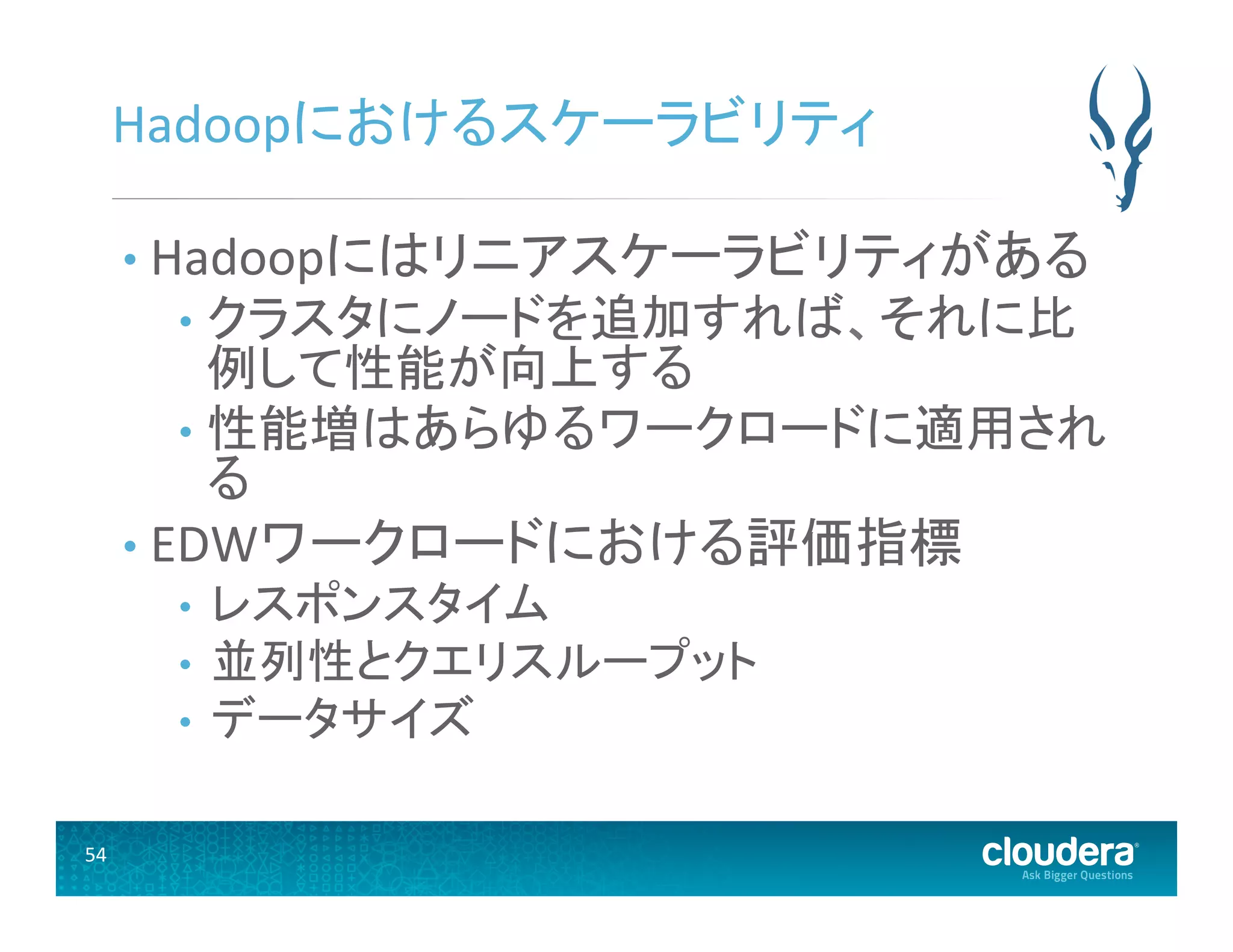 54	
  
Hadoopにおけるスケーラビリティ	
  
• Hadoopにはリニアスケーラビリティがある	
  
•  クラスタにノードを追加すれば、それに比
例して性能が向上する	
  
•  性能増はあらゆるワークロードに適用され
る	
  
• EDWワークロードにおける評価指標	
  
•  レスポンスタイム	
  
•  並列性とクエリスループット	
  
•  データサイズ 	
  
 