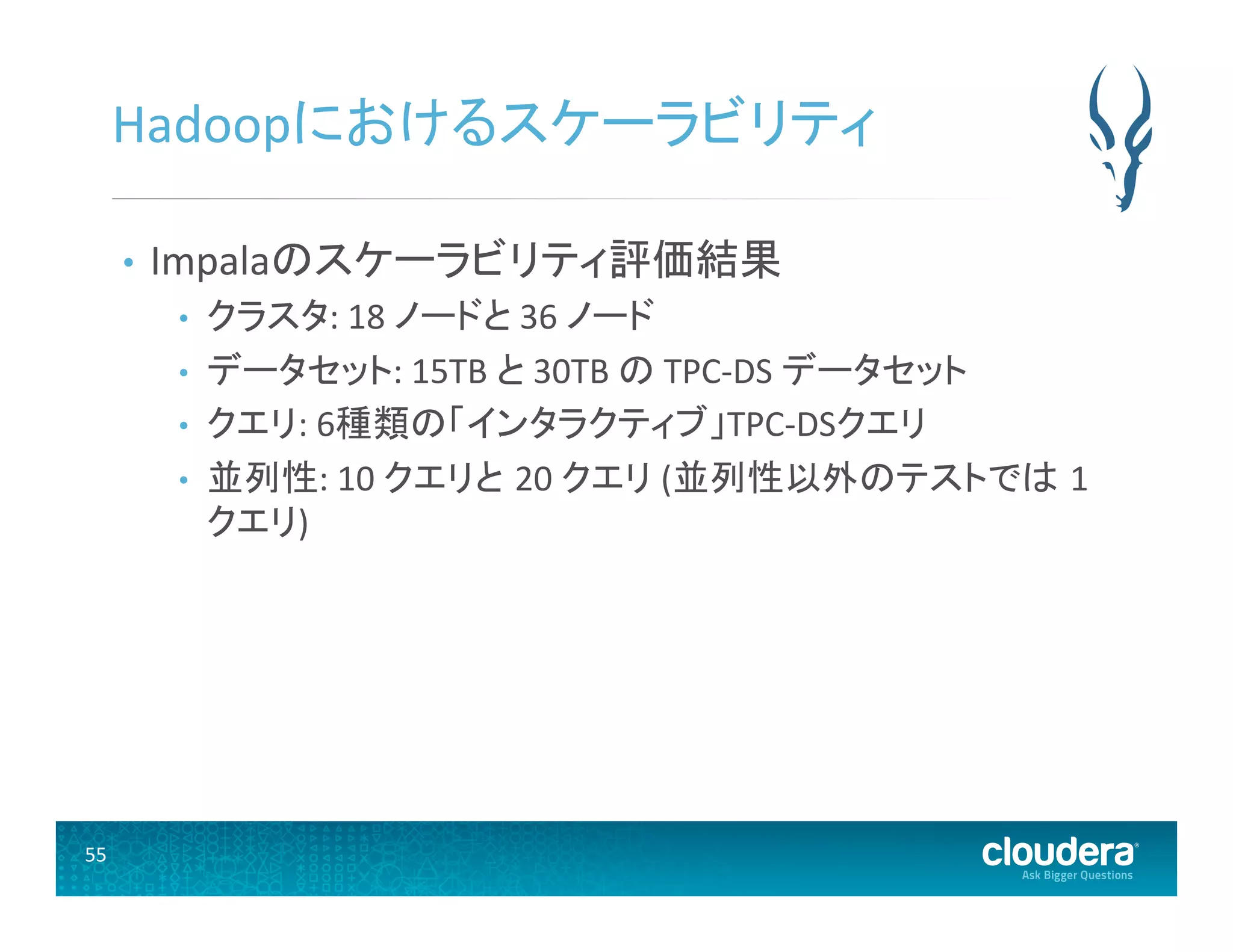 55	
  
Hadoopにおけるスケーラビリティ	
  
•  Impalaのスケーラビリティ評価結果	
  
•  クラスタ:	
  18	
  ノードと	
  36	
  ノード	
  
•  データセット:	
  15TB	
  と	
  30TB	
  の	
  TPC-­‐DS	
  データセット	
  
•  クエリ:	
  6種類の「インタラクティブ」TPC-­‐DSクエリ	
  
•  並列性:	
  10	
  クエリと 20	
  クエリ	
  (並列性以外のテストでは 1
クエリ)	
  
 
