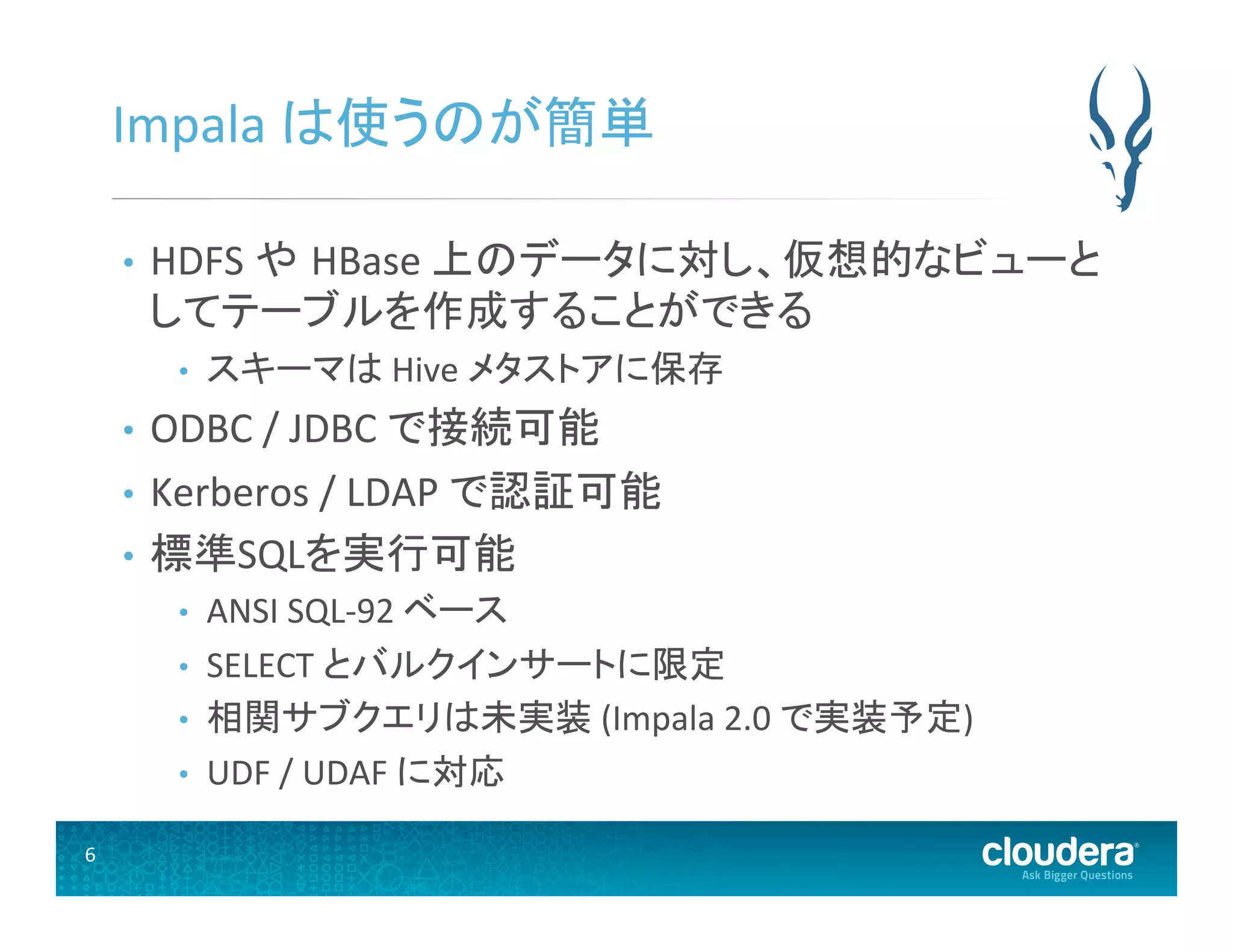 6	
  
Impala	
  は使うのが簡単	
  
•  HDFS	
  や HBase	
  上のデータに対し、仮想的なビューと
してテーブルを作成することができる	
  
•  スキーマは	
  Hive	
  メタストアに保存	
  
•  ODBC	
  /	
  JDBC	
  で接続可能	
  
•  Kerberos	
  /	
  LDAP	
  で認証可能	
  
•  標準SQLを実行可能	
  
•  ANSI	
  SQL-­‐92	
  ベース	
  
•  SELECT	
  とバルクインサートに限定	
  
•  相関サブクエリは未実装	
  (Impala	
  2.0	
  で実装予定)	
  
•  UDF	
  /	
  UDAF	
  に対応	
  
 