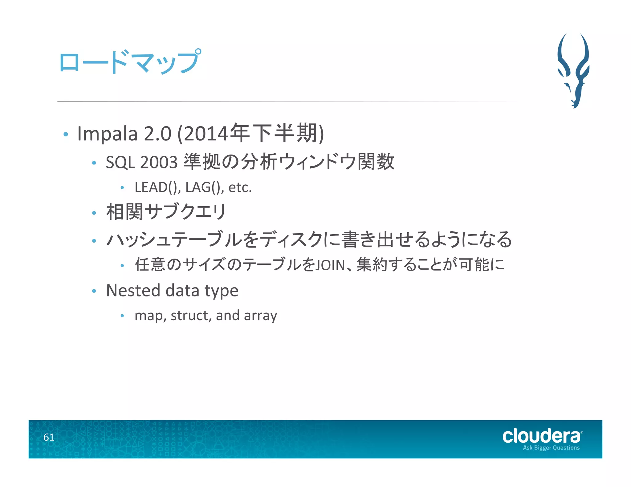 61	
  
ロードマップ	
  
•  Impala	
  2.0	
  (2014年下半期)	
  
•  SQL	
  2003	
  準拠の分析ウィンドウ関数	
  
•  LEAD(),	
  LAG(),	
  etc.	
  
•  相関サブクエリ 	
  
•  ハッシュテーブルをディスクに書き出せるようになる	
  
•  任意のサイズのテーブルをJOIN、集約することが可能に	
  
•  Nested	
  data	
  type	
  
•  map,	
  struct,	
  and	
  array	
  
 