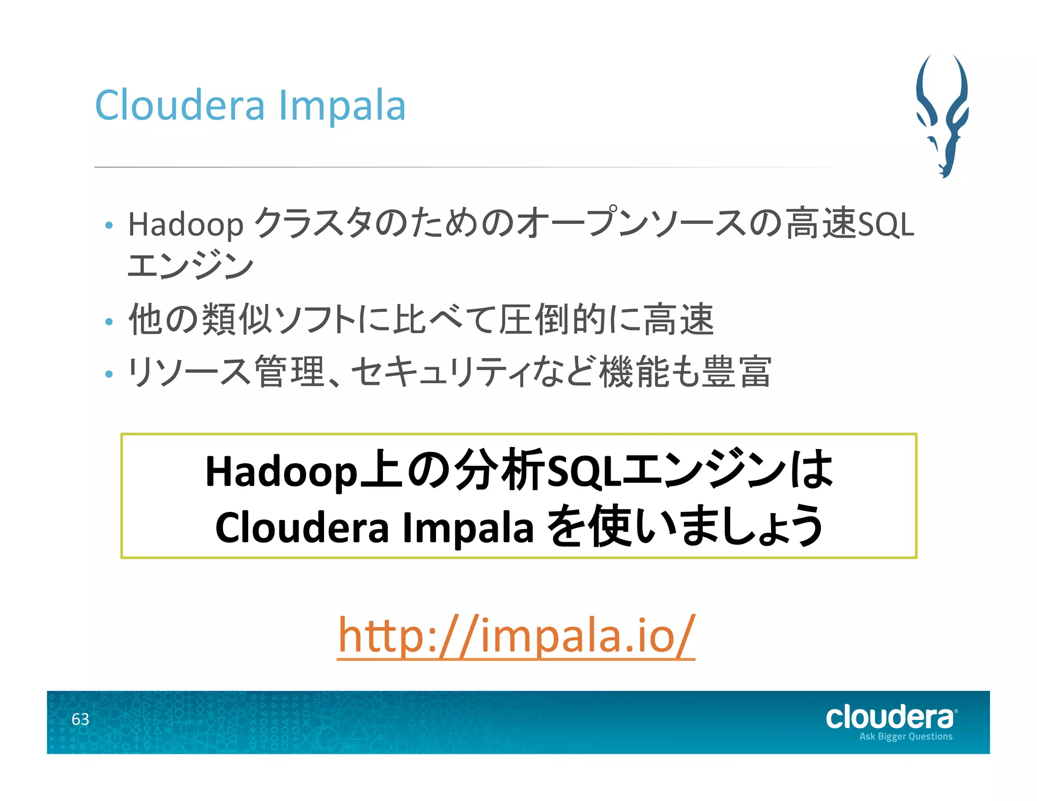63	
  
Cloudera	
  Impala	
  
•  Hadoop	
  クラスタのためのオープンソースの高速SQL
エンジン	
  
•  他の類似ソフトに比べて圧倒的に高速	
  
•  リソース管理、セキュリティなど機能も豊富	
  
Hadoop上の分析SQLエンジンは	
  
Cloudera	
  Impala	
  を使いましょう	
  
hUp://impala.io/	
  
 