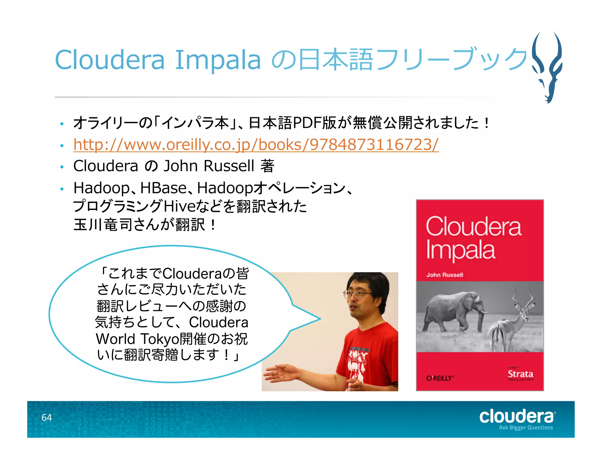 64	
  
Cloudera  Impala  の⽇日本語フリーブック
•  オライリーの「インパラ本」、日本語PDF版が無償公開されました！
•  http://www.oreilly.co.jp/books/9784873116723/
•  Cloudera  の John  Russell  著
•  Hadoop、HBase、Hadoopオペレーション、
プログラミングHiveなどを翻訳された
玉川竜司さんが翻訳！
「これまでClouderaの皆
さんにご尽力いただいた
翻訳レビューへの感謝の
気持ちとして、Cloudera
World Tokyo開催のお祝
いに翻訳寄贈します！」
 