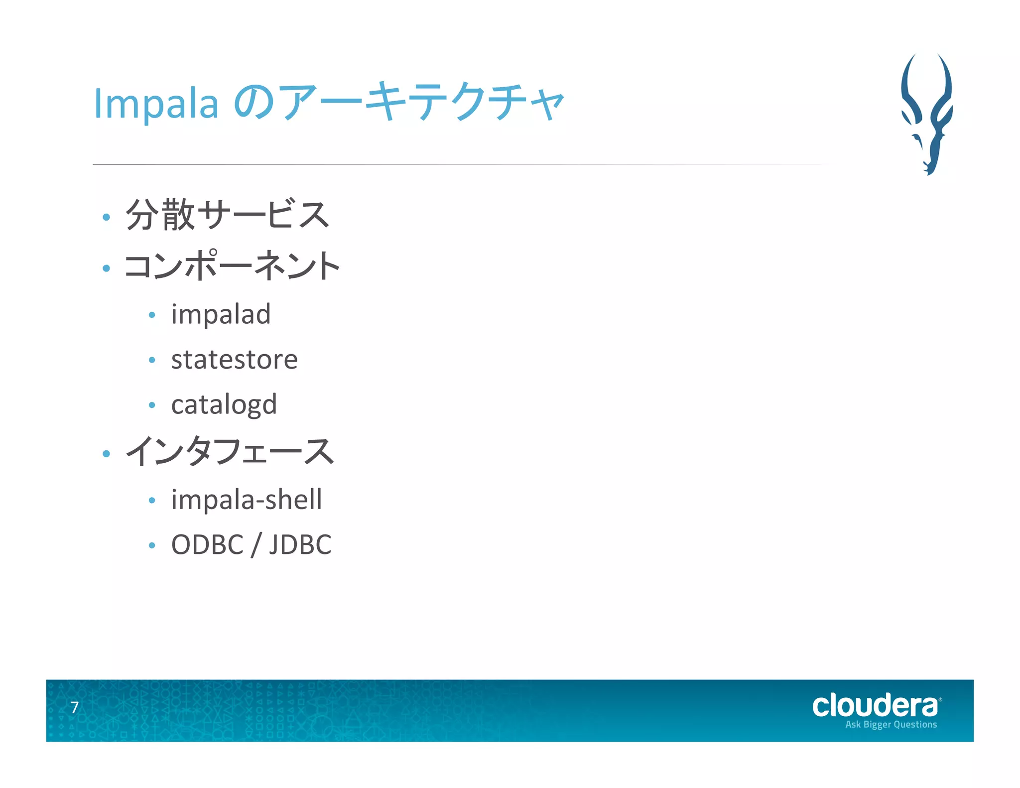 7	
  
Impala	
  のアーキテクチャ	
  
•  分散サービス	
  
•  コンポーネント	
  
•  impalad	
  
•  statestore	
  
•  catalogd	
  
•  インタフェース	
  
•  impala-­‐shell	
  
•  ODBC	
  /	
  JDBC	
  
 