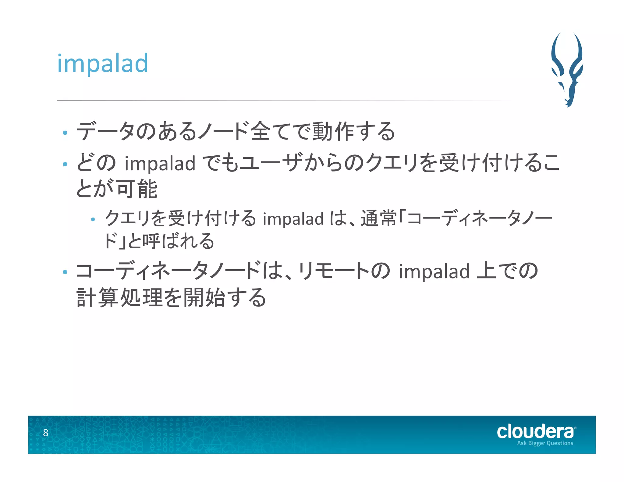 8	
  
impalad	
  
•  データのあるノード全てで動作する	
  
•  どの impalad	
  でもユーザからのクエリを受け付けるこ
とが可能	
  
•  クエリを受け付ける impalad	
  は、通常「コーディネータノー
ド」と呼ばれる	
  
•  コーディネータノードは、リモートの impalad	
  上での
計算処理を開始する	
  
 