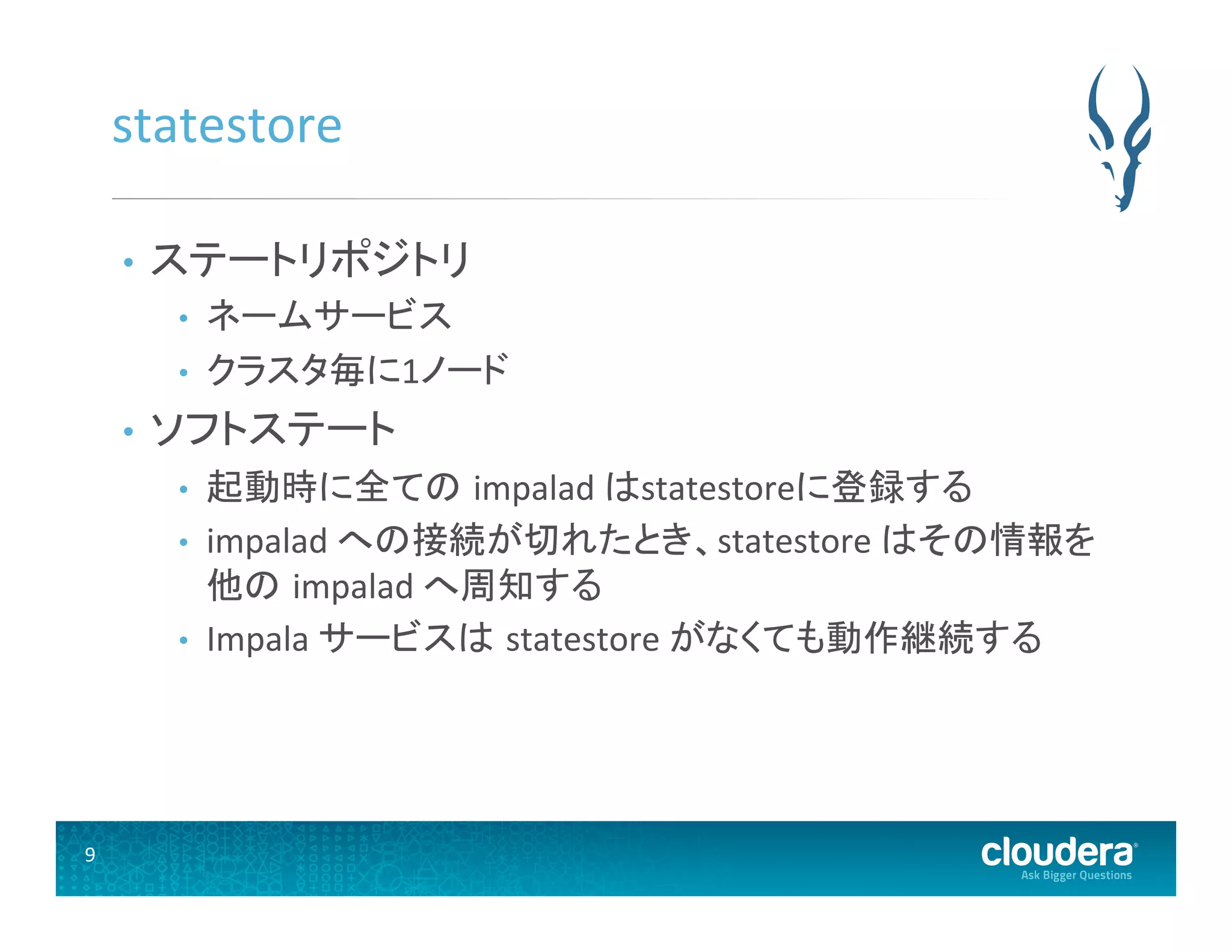 9	
  
statestore	
  
•  ステートリポジトリ	
  
•  ネームサービス	
  
•  クラスタ毎に1ノード	
  
•  ソフトステート	
  
•  起動時に全ての impalad	
  はstatestoreに登録する	
  
•  impalad	
  への接続が切れたとき、statestore	
  はその情報を
他の impalad	
  へ周知する	
  
•  Impala	
  サービスは statestore	
  がなくても動作継続する	
  
 