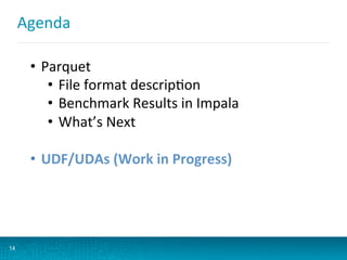 Agenda	
  
14
•  Parquet	
  
•  File	
  format	
  descripBon	
  
•  Benchmark	
  Results	
  in	
  Impala	
  
•  What’s	
  Next	
  
•  UDF/UDAs	
  (Work	
  in	
  Progress)	
  
 