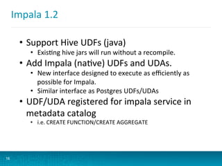 Impala	
  1.2	
  
16
•  Support	
  Hive	
  UDFs	
  (java)	
  
•  ExisBng	
  hive	
  jars	
  will	
  run	
  without	
  a	
  recompile.	
  
•  Add	
  Impala	
  (naBve)	
  UDFs	
  and	
  UDAs.	
  
•  New	
  interface	
  designed	
  to	
  execute	
  as	
  eﬃciently	
  as	
  
possible	
  for	
  Impala.	
  
•  Similar	
  interface	
  as	
  Postgres	
  UDFs/UDAs	
  
•  UDF/UDA	
  registered	
  for	
  impala	
  service	
  in	
  
metadata	
  catalog	
  
•  i.e.	
  CREATE	
  FUNCTION/CREATE	
  AGGREGATE	
  
	
  
	
  
 