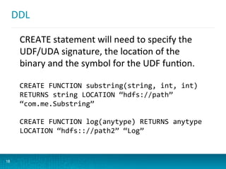 DDL	
  
18
CREATE	
  statement	
  will	
  need	
  to	
  specify	
  the	
  
UDF/UDA	
  signature,	
  the	
  locaBon	
  of	
  the	
  
binary	
  and	
  the	
  symbol	
  for	
  the	
  UDF	
  funBon.	
  
CREATE	
  FUNCTION	
  substring(string,	
  int,	
  int)	
  
RETURNS	
  string	
  LOCATION	
  “hdfs://path”	
  
“com.me.Substring”	
  
	
  
CREATE	
  FUNCTION	
  log(anytype)	
  RETURNS	
  anytype	
  
LOCATION	
  “hdfs:://path2”	
  “Log”	
  
 