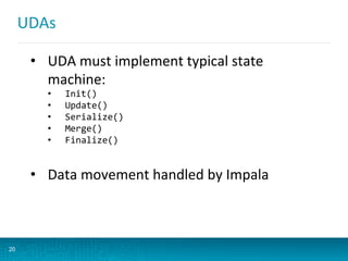 UDAs	
  
20
•  UDA	
  must	
  implement	
  typical	
  state	
  
machine:	
  
•  Init()	
  
•  Update()	
  
•  Serialize()	
  
•  Merge()	
  
•  Finalize()	
  
•  Data	
  movement	
  handled	
  by	
  Impala	
  
 