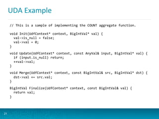 UDA	
  Example	
  
21
//	
  This	
  is	
  a	
  sample	
  of	
  implementing	
  the	
  COUNT	
  aggregate	
  function.	
  
	
  
void	
  Init(UdfContext*	
  context,	
  BigIntVal*	
  val)	
  {	
  
	
  	
  val-­‐>is_null	
  =	
  false;	
  
	
  	
  val-­‐>val	
  =	
  0;	
  
}	
  
	
  
void	
  Update(UdfContext*	
  context,	
  const	
  AnyVal&	
  input,	
  BigIntVal*	
  val)	
  {	
  
	
  	
  if	
  (input.is_null)	
  return;	
  
	
  	
  ++val-­‐>val;	
  
}	
  
	
  
void	
  Merge(UdfContext*	
  context,	
  const	
  BigIntVal&	
  src,	
  BigIntVal*	
  dst)	
  {	
  
	
  	
  dst-­‐>val	
  +=	
  src.val;	
  
}	
  
	
  
BigIntVal	
  Finalize(UdfContext*	
  context,	
  const	
  BigIntVal&	
  val)	
  {	
  
	
  	
  return	
  val;	
  
}	
  
 