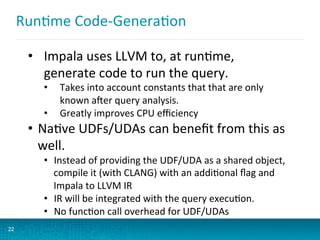 RunBme	
  Code-­‐GeneraBon	
  
22
•  Impala	
  uses	
  LLVM	
  to,	
  at	
  runBme,	
  
generate	
  code	
  to	
  run	
  the	
  query.	
  
•  Takes	
  into	
  account	
  constants	
  that	
  that	
  are	
  only	
  
known	
  a:er	
  query	
  analysis.	
  
•  Greatly	
  improves	
  CPU	
  eﬃciency	
  
•  NaBve	
  UDFs/UDAs	
  can	
  beneﬁt	
  from	
  this	
  as	
  
well.	
  
•  Instead	
  of	
  providing	
  the	
  UDF/UDA	
  as	
  a	
  shared	
  object,	
  
compile	
  it	
  (with	
  CLANG)	
  with	
  an	
  addiBonal	
  ﬂag	
  and	
  
Impala	
  to	
  LLVM	
  IR	
  
•  IR	
  will	
  be	
  integrated	
  with	
  the	
  query	
  execuBon.	
  
•  No	
  funcBon	
  call	
  overhead	
  for	
  UDF/UDAs	
  
 