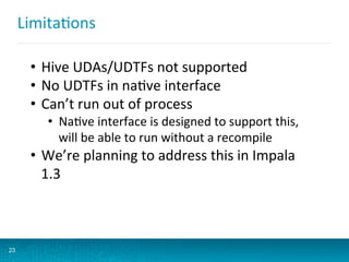 LimitaBons	
  
23
•  Hive	
  UDAs/UDTFs	
  not	
  supported	
  
•  No	
  UDTFs	
  in	
  naBve	
  interface	
  
•  Can’t	
  run	
  out	
  of	
  process	
  
•  NaBve	
  interface	
  is	
  designed	
  to	
  support	
  this,	
  
will	
  be	
  able	
  to	
  run	
  without	
  a	
  recompile	
  
•  We’re	
  planning	
  to	
  address	
  this	
  in	
  Impala	
  
1.3	
  
	
  
	
  
 