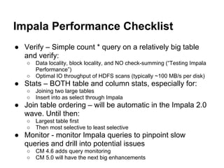 Impala Performance Checklist
● Verify – Simple count * query on a relatively big table
and verify:
○ Data locality, block locality, and NO check-summing (“Testing Impala
Performance”)
○ Optimal IO throughput of HDFS scans (typically ~100 MB/s per disk)
● Stats – BOTH table and column stats, especially for:
○ Joining two large tables
○ Insert into as select through Impala
● Join table ordering – will be automatic in the Impala 2.0
wave. Until then:
○ Largest table first
○ Then most selective to least selective
● Monitor - monitor Impala queries to pinpoint slow
queries and drill into potential issues
○ CM 4.6 adds query monitoring
○ CM 5.0 will have the next big enhancements
 