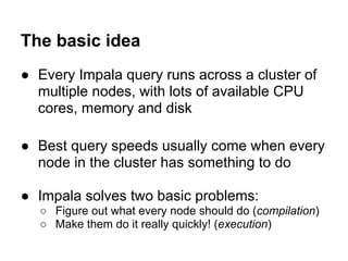 The basic idea
● Every Impala query runs across a cluster of
multiple nodes, with lots of available CPU
cores, memory and disk
● Best query speeds usually come when every
node in the cluster has something to do
● Impala solves two basic problems:
○ Figure out what every node should do (compilation)
○ Make them do it really quickly! (execution)
 
