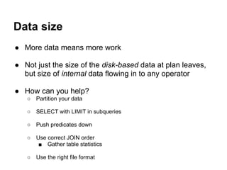 Data size
● More data means more work
● Not just the size of the disk-based data at plan leaves,
but size of internal data flowing in to any operator
● How can you help?
○ Partition your data
○ SELECT with LIMIT in subqueries
○ Push predicates down
○ Use correct JOIN order
■ Gather table statistics
○ Use the right file format
 