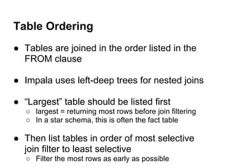 ● Tables are joined in the order listed in the
FROM clause
● Impala uses left-deep trees for nested joins
● “Largest” table should be listed first
○ largest = returning most rows before join filtering
○ In a star schema, this is often the fact table
● Then list tables in order of most selective
join filter to least selective
○ Filter the most rows as early as possible
Table Ordering
 