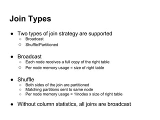 Join Types
● Two types of join strategy are supported
○ Broadcast
○ Shuffle/Partitioned
● Broadcast
○ Each node receives a full copy of the right table
○ Per node memory usage = size of right table
● Shuffle
○ Both sides of the join are partitioned
○ Matching partitions sent to same node
○ Per node memory usage = 1/nodes x size of right table
● Without column statistics, all joins are broadcast
 