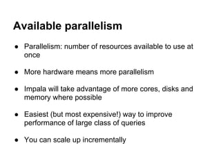 Available parallelism
● Parallelism: number of resources available to use at
once
● More hardware means more parallelism
● Impala will take advantage of more cores, disks and
memory where possible
● Easiest (but most expensive!) way to improve
performance of large class of queries
● You can scale up incrementally
 