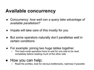 Available concurrency
● Concurrency: how well can a query take advantage of
available parallelism?
● Impala will take care of this mostly for you
● But some operators naturally don’t parallelise well in
certain conditions
● For example: joining two huge tables together.
○ The hash-node operators have to wait for one side to be read
completely before reading much of the other side
● How you can help:
○ Read the profiles, look for obvious bottlenecks, rephrase if possible
 