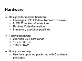 Hardware
● Designed for modern hardware
○ Leverages SSE 4.2 (Intel Nehalem or newer)
○ LLVM Compiler Infrastructure
○ Runtime Code Generation
○ In-memory execution pipelines
● Today’s hardware
○ 2 x Xeon E5 6 core CPUs
○ 12 x 3 TB HDD
○ 128 GB RAM
● How you can help:
○ Use the supported platforms, with Cloudera’s
packages
 