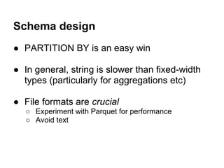 Schema design
● PARTITION BY is an easy win
● In general, string is slower than fixed-width
types (particularly for aggregations etc)
● File formats are crucial
○ Experiment with Parquet for performance
○ Avoid text
 