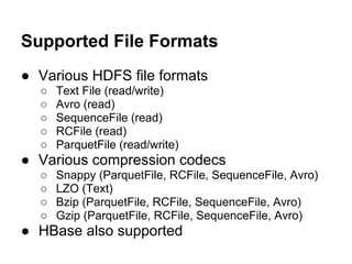 Supported File Formats
● Various HDFS file formats
○ Text File (read/write)
○ Avro (read)
○ SequenceFile (read)
○ RCFile (read)
○ ParquetFile (read/write)
● Various compression codecs
○ Snappy (ParquetFile, RCFile, SequenceFile, Avro)
○ LZO (Text)
○ Bzip (ParquetFile, RCFile, SequenceFile, Avro)
○ Gzip (ParquetFile, RCFile, SequenceFile, Avro)
● HBase also supported
 