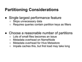 Partitioning Considerations
● Single largest performance feature
○ Skips unnecessary data
○ Requires queries contain partition keys as filters
● Choose a reasonable number of partitions
○ Lots of small files becomes an issue
○ Metadata overhead on NameNode
○ Metadata overhead for Hive Metastore
○ Impala caches this, but first load may take long
 