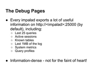 The Debug Pages
● Every impalad exports a lot of useful
information on http://<impalad>:25000 (by
default), including:
○ Last 25 queries
○ Active sessions
○ Known tables
○ Last 1MB of the log
○ System metrics
○ Query profiles
● Information-dense - not for the faint of heart!
 