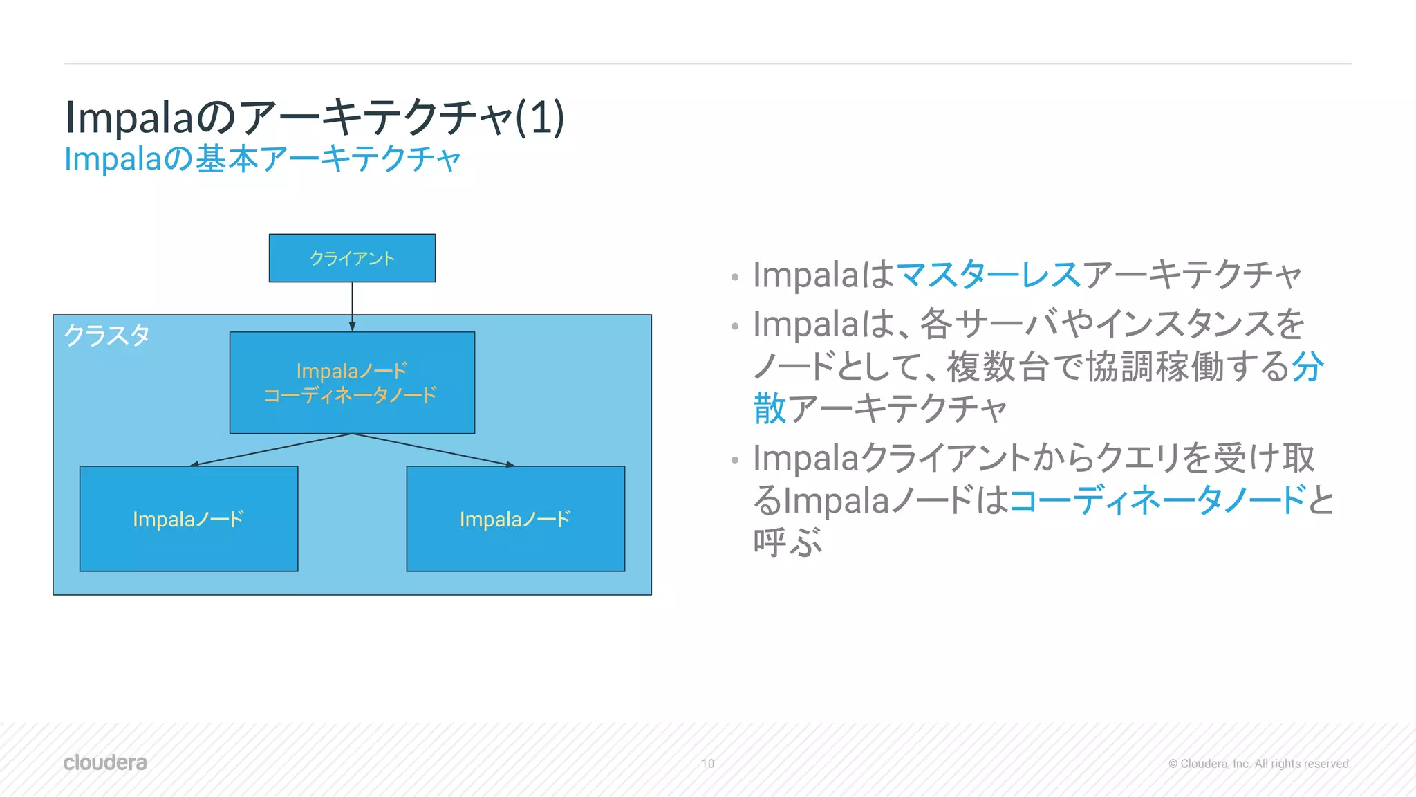 10 © Cloudera, Inc. All rights reserved.
• Impalaはマスターレスアーキテクチャ
• Impalaは、各サーバやインスタンスを
ノードとして、複数台で協調稼働する分
散アーキテクチャ
• Impalaクライアントからクエリを受け取
るImpalaノードはコーディネータノードと
呼ぶ
Impalaのアーキテクチャ(1)
Impalaの基本アーキテクチャ
クラスタ
Impalaノード
コーディネータノード
クライアント
Impalaノード Impalaノード
 
