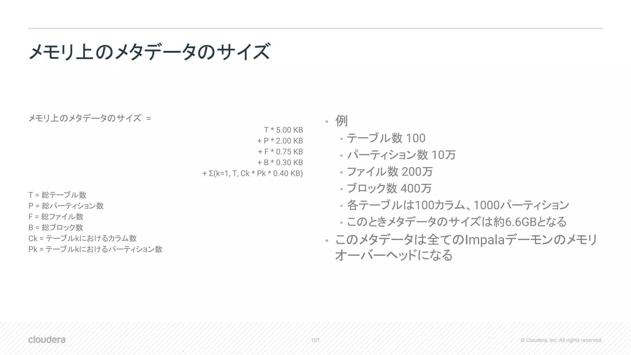 101 © Cloudera, Inc. All rights reserved.
メモリ上のメタデータのサイズ =
T * 5.00 KB
+ P * 2.00 KB
+ F * 0.75 KB
+ B * 0.30 KB
+ Σ(k=1, T, Ck * Pk * 0.40 KB)
T = 総テーブル数
P = 総パーティション数
F = 総ファイル数
B = 総ブロック数
Ck = テーブルkにおけるカラム数
Pk = テーブルkにおけるパーティション数
• 例
• テーブル数 100
• パーティション数 10万
• ファイル数 200万
• ブロック数 400万
• 各テーブルは100カラム、1000パーティション
• このときメタデータのサイズは約6.6GBとなる
• このメタデータは全てのImpalaデーモンのメモリ
オーバーヘッドになる
メモリ上のメタデータのサイズ
 