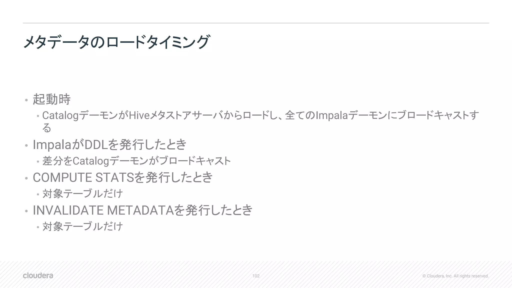 102 © Cloudera, Inc. All rights reserved.
• 起動時
• CatalogデーモンがHiveメタストアサーバからロードし、全てのImpalaデーモンにブロードキャストす
る
• ImpalaがDDLを発行したとき
• 差分をCatalogデーモンがブロードキャスト
• COMPUTE STATSを発行したとき
• 対象テーブルだけ
• INVALIDATE METADATAを発行したとき
• 対象テーブルだけ
メタデータのロードタイミング
 