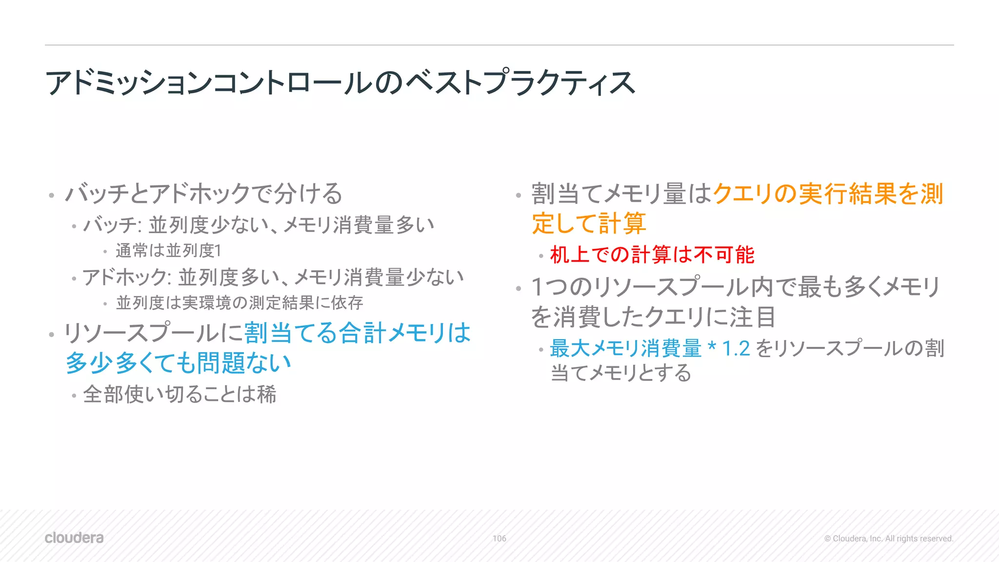 106 © Cloudera, Inc. All rights reserved.
• バッチとアドホックで分ける
• バッチ: 並列度少ない、メモリ消費量多い
• 通常は並列度1
• アドホック: 並列度多い、メモリ消費量少ない
• 並列度は実環境の測定結果に依存
• リソースプールに割当てる合計メモリは
多少多くても問題ない
• 全部使い切ることは稀
• 割当てメモリ量はクエリの実行結果を測
定して計算
• 机上での計算は不可能
• 1つのリソースプール内で最も多くメモリ
を消費したクエリに注目
• 最大メモリ消費量 * 1.2 をリソースプールの割
当てメモリとする
アドミッションコントロールのベストプラクティス
 