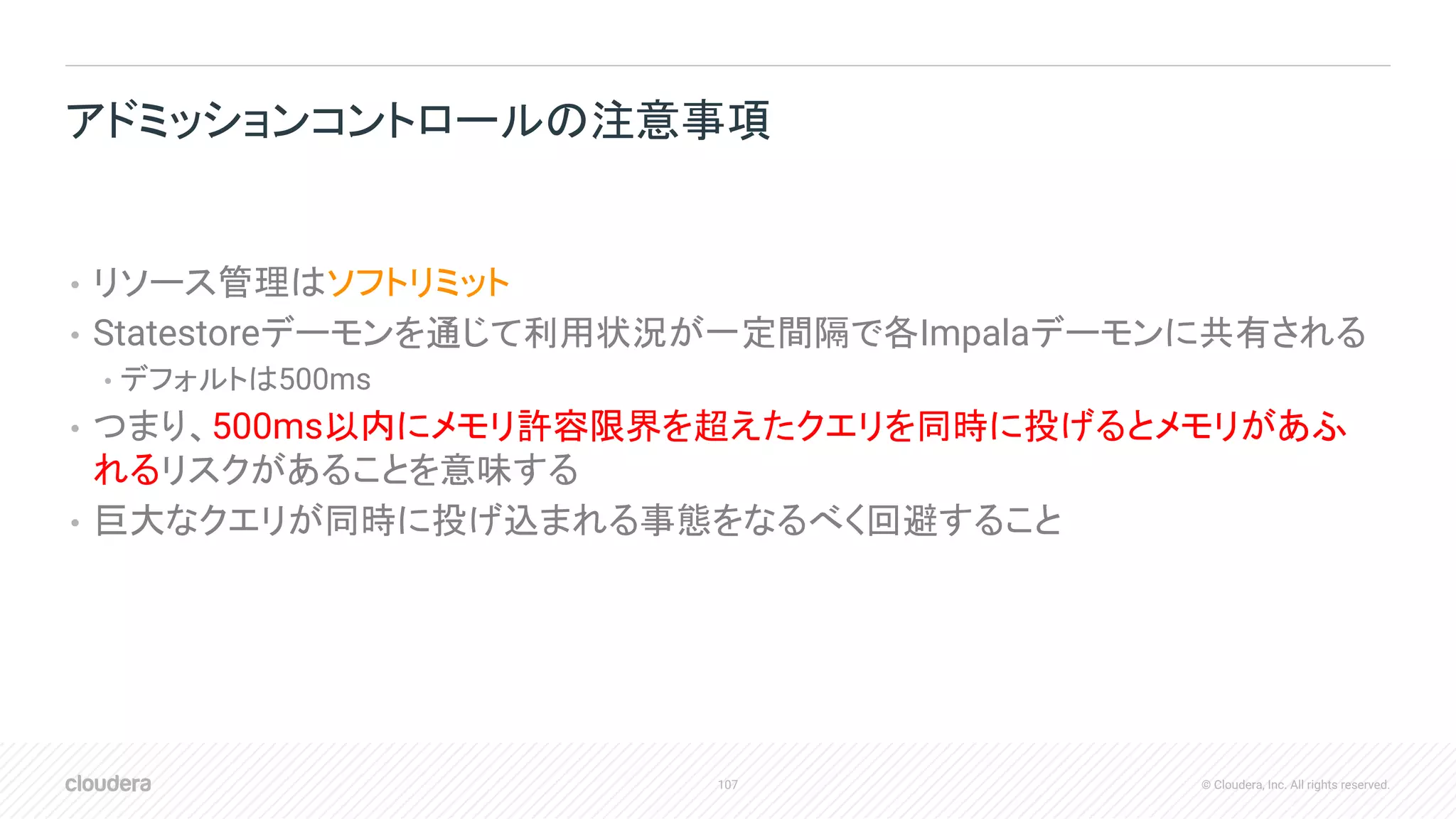107 © Cloudera, Inc. All rights reserved.
• リソース管理はソフトリミット
• Statestoreデーモンを通じて利用状況が一定間隔で各Impalaデーモンに共有される
• デフォルトは500ms
• つまり、500ms以内にメモリ許容限界を超えたクエリを同時に投げるとメモリがあふ
れるリスクがあることを意味する
• 巨大なクエリが同時に投げ込まれる事態をなるべく回避すること
アドミッションコントロールの注意事項
 