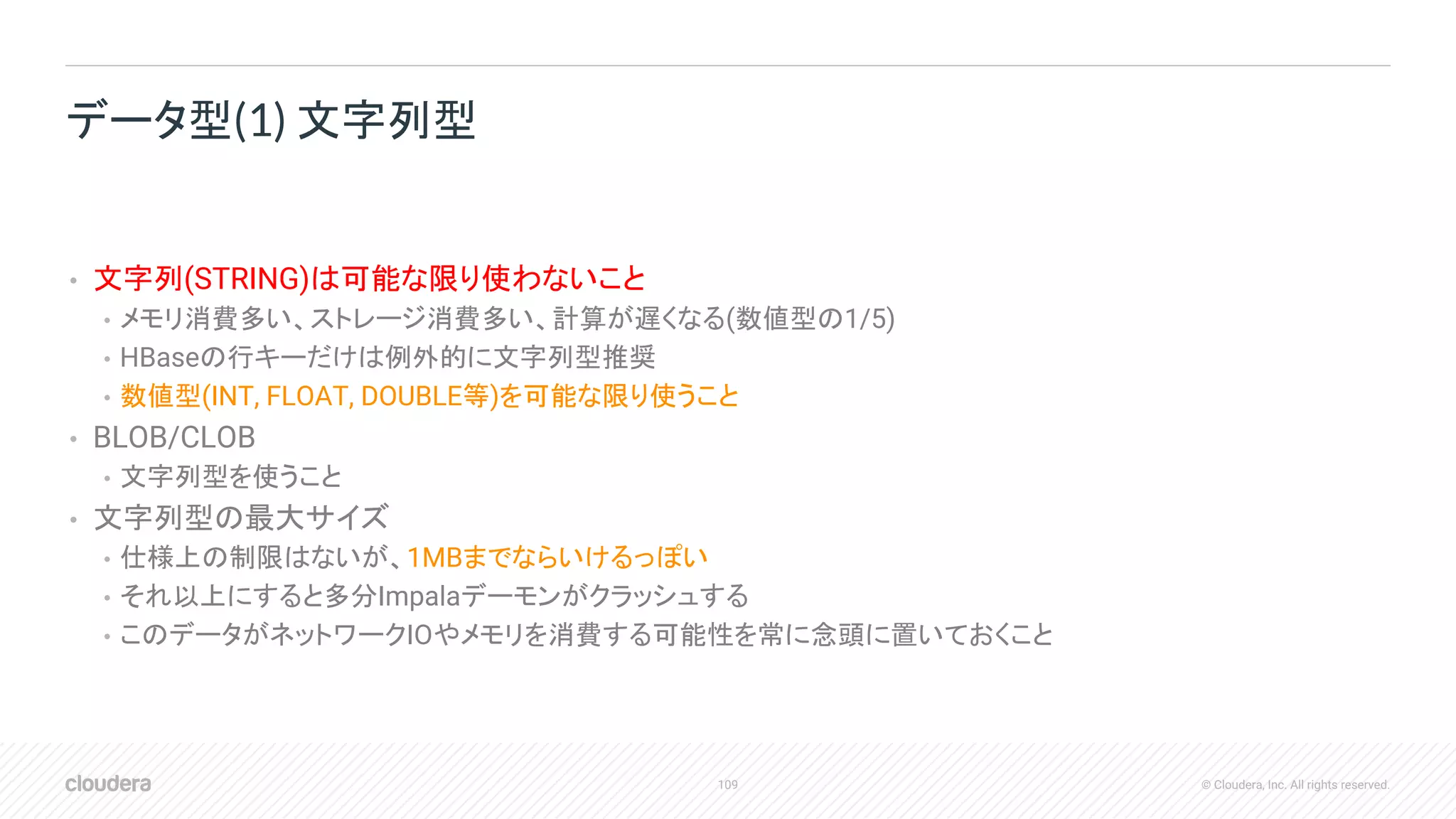 109 © Cloudera, Inc. All rights reserved.
• 文字列(STRING)は可能な限り使わないこと
• メモリ消費多い、ストレージ消費多い、計算が遅くなる(数値型の1/5)
• HBaseの行キーだけは例外的に文字列型推奨
• 数値型(INT, FLOAT, DOUBLE等)を可能な限り使うこと
• BLOB/CLOB
• 文字列型を使うこと
• 文字列型の最大サイズ
• 仕様上の制限はないが、1MBまでならいけるっぽい
• それ以上にすると多分Impalaデーモンがクラッシュする
• このデータがネットワークIOやメモリを消費する可能性を常に念頭に置いておくこと
データ型(1) 文字列型
 