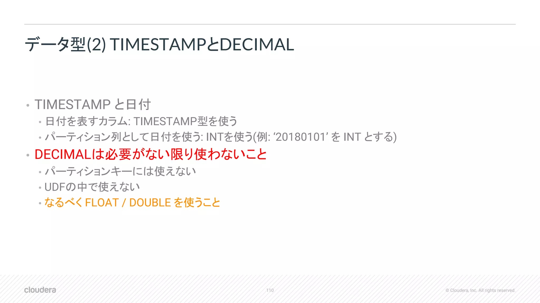 110 © Cloudera, Inc. All rights reserved.
• TIMESTAMP と日付
• 日付を表すカラム: TIMESTAMP型を使う
• パーティション列として日付を使う: INTを使う(例: ‘20180101’ を INT とする)
• DECIMALは必要がない限り使わないこと
• パーティションキーには使えない
• UDFの中で使えない
• なるべく FLOAT / DOUBLE を使うこと
データ型(2) TIMESTAMPとDECIMAL
 