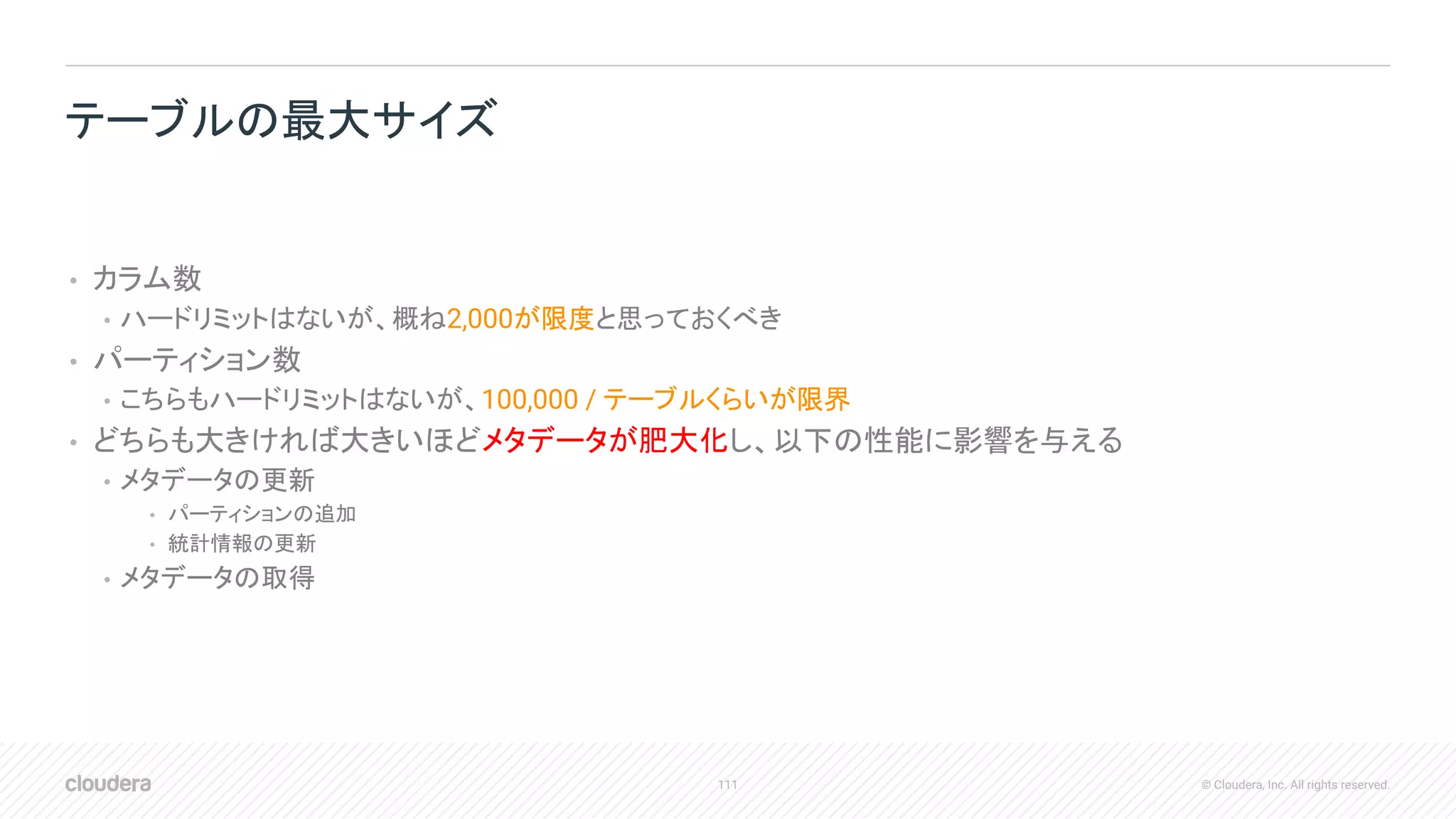 111 © Cloudera, Inc. All rights reserved.
• カラム数
• ハードリミットはないが、概ね2,000が限度と思っておくべき
• パーティション数
• こちらもハードリミットはないが、100,000 / テーブルくらいが限界
• どちらも大きければ大きいほどメタデータが肥大化し、以下の性能に影響を与える
• メタデータの更新
• パーティションの追加
• 統計情報の更新
• メタデータの取得
テーブルの最大サイズ
 