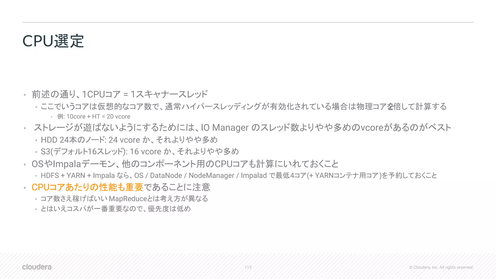 113 © Cloudera, Inc. All rights reserved.
• 前述の通り、1CPUコア = 1スキャナースレッド
• ここでいうコアは仮想的なコア数で、通常ハイパースレッディングが有効化されている場合は物理コアを2倍して計算する
• 例: 10core + HT = 20 vcore
• ストレージが遊ばないようにするためには、IO Manager のスレッド数よりやや多めのvcoreがあるのがベスト
• HDD 24本のノード: 24 vcore か、それよりやや多め
• S3(デフォルト16スレッド): 16 vcore か、それよりやや多め
• OSやImpalaデーモン、他のコンポーネント用のCPUコアも計算にいれておくこと
• HDFS + YARN + Impala なら、OS / DataNode / NodeManager / Impalad で最低4コア(+ YARNコンテナ用コア)を予約しておくこと
• CPUコアあたりの性能も重要であることに注意
• コア数さえ稼げばいい MapReduceとは考え方が異なる
• とはいえコスパが一番重要なので、優先度は低め
CPU選定
 