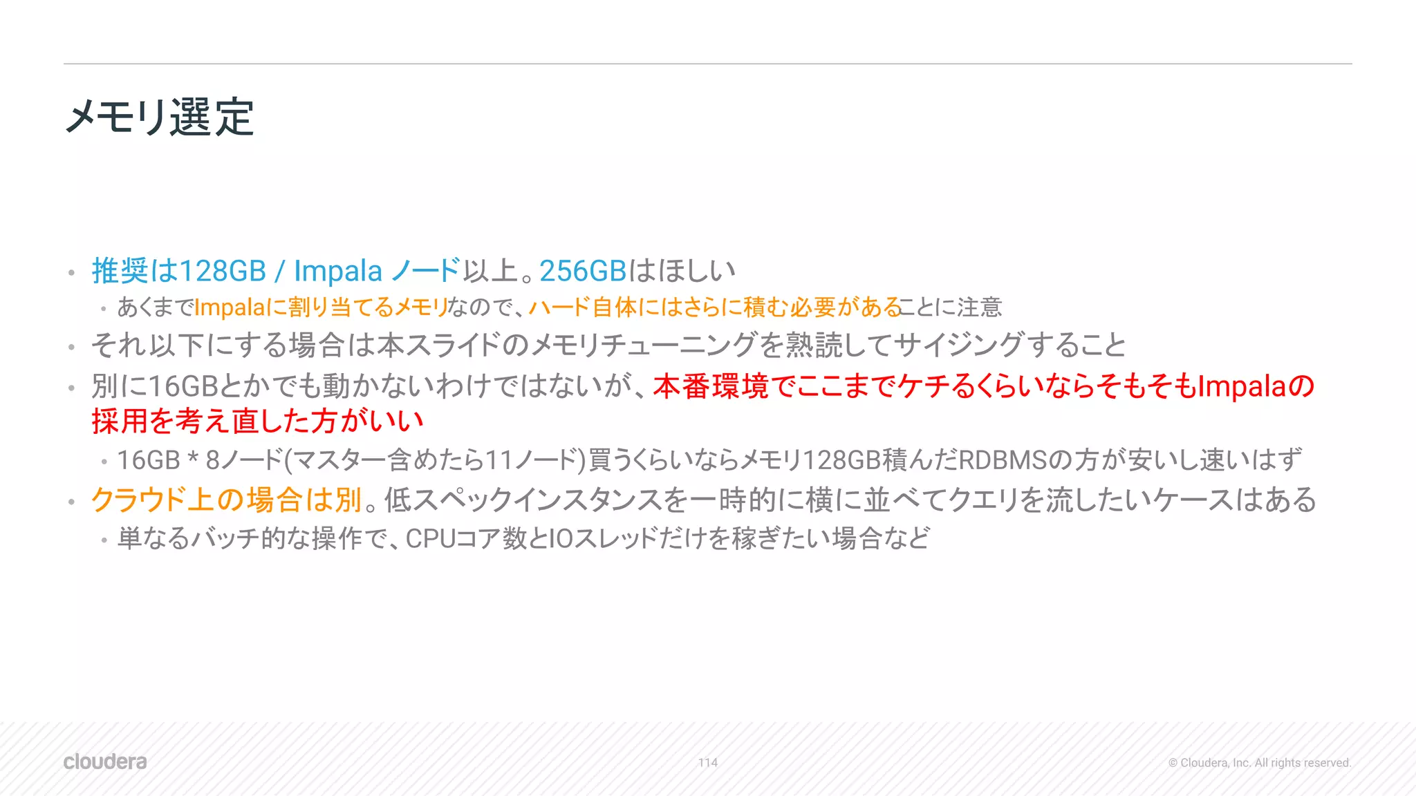 114 © Cloudera, Inc. All rights reserved.
• 推奨は128GB / Impala ノード以上。256GBはほしい
• あくまでImpalaに割り当てるメモリなので、ハード自体にはさらに積む必要があることに注意
• それ以下にする場合は本スライドのメモリチューニングを熟読してサイジングすること
• 別に16GBとかでも動かないわけではないが、本番環境でここまでケチるくらいならそもそもImpalaの
採用を考え直した方がいい
• 16GB * 8ノード(マスター含めたら11ノード)買うくらいならメモリ128GB積んだRDBMSの方が安いし速いはず
• クラウド上の場合は別。低スペックインスタンスを一時的に横に並べてクエリを流したいケースはある
• 単なるバッチ的な操作で、CPUコア数とIOスレッドだけを稼ぎたい場合など
メモリ選定
 