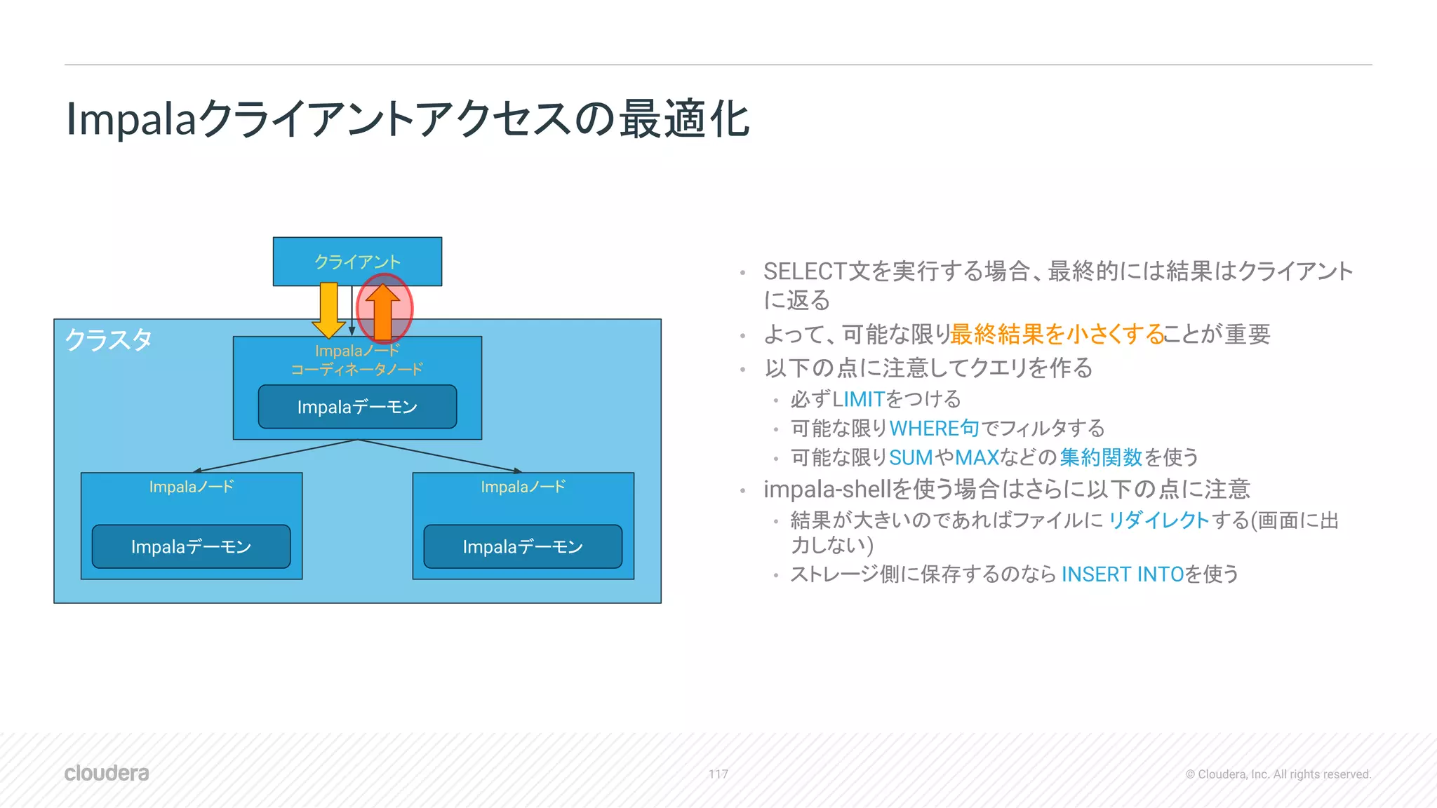 117 © Cloudera, Inc. All rights reserved.
• SELECT文を実行する場合、最終的には結果はクライアント
に返る
• よって、可能な限り最終結果を小さくすることが重要
• 以下の点に注意してクエリを作る
• 必ずLIMITをつける
• 可能な限りWHERE句でフィルタする
• 可能な限りSUMやMAXなどの集約関数を使う
• impala-shellを使う場合はさらに以下の点に注意
• 結果が大きいのであればファイルに リダイレクトする(画面に出
力しない)
• ストレージ側に保存するのなら INSERT INTOを使う
Impalaクライアントアクセスの最適化
クラスタ Impalaノード
コーディネータノード
クライアント
Impalaノード Impalaノード
Impalaデーモン
Impalaデーモン Impalaデーモン
 