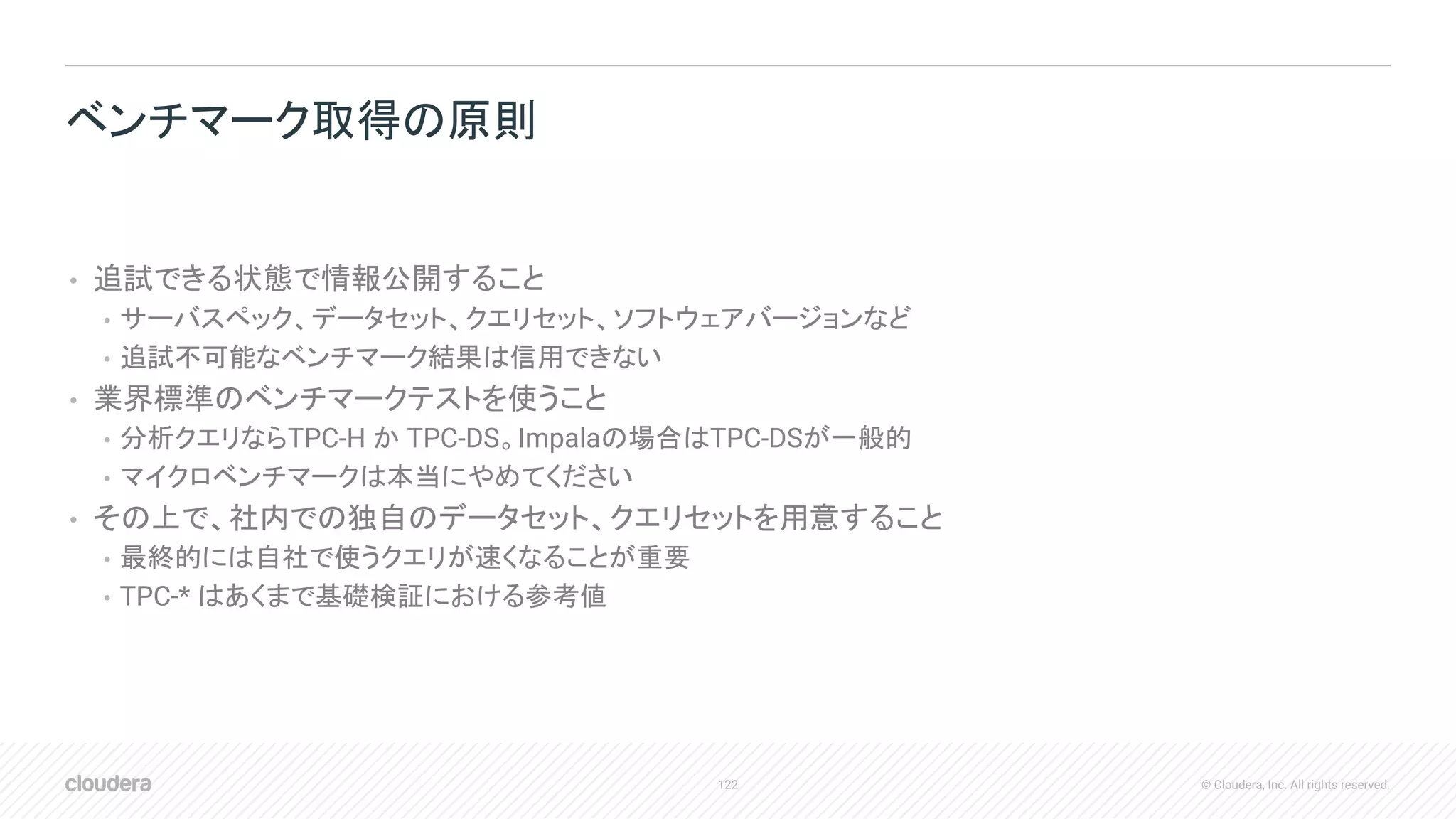 122 © Cloudera, Inc. All rights reserved.
• 追試できる状態で情報公開すること
• サーバスペック、データセット、クエリセット、ソフトウェアバージョンなど
• 追試不可能なベンチマーク結果は信用できない
• 業界標準のベンチマークテストを使うこと
• 分析クエリならTPC-H か TPC-DS。Impalaの場合はTPC-DSが一般的
• マイクロベンチマークは本当にやめてください
• その上で、社内での独自のデータセット、クエリセットを用意すること
• 最終的には自社で使うクエリが速くなることが重要
• TPC-* はあくまで基礎検証における参考値
ベンチマーク取得の原則
 