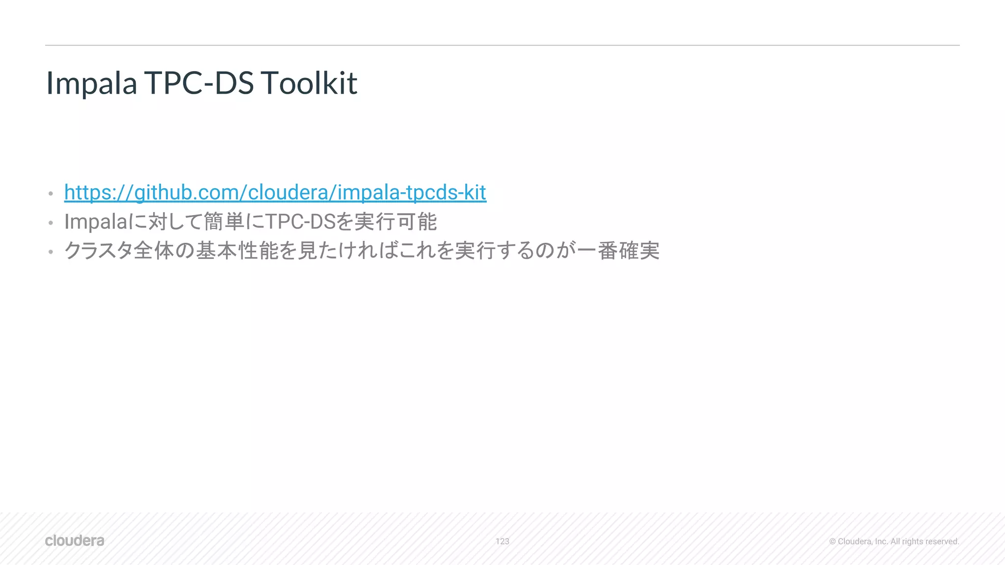 123 © Cloudera, Inc. All rights reserved.
• https://github.com/cloudera/impala-tpcds-kit
• Impalaに対して簡単にTPC-DSを実行可能
• クラスタ全体の基本性能を見たければこれを実行するのが一番確実
Impala TPC-DS Toolkit
 