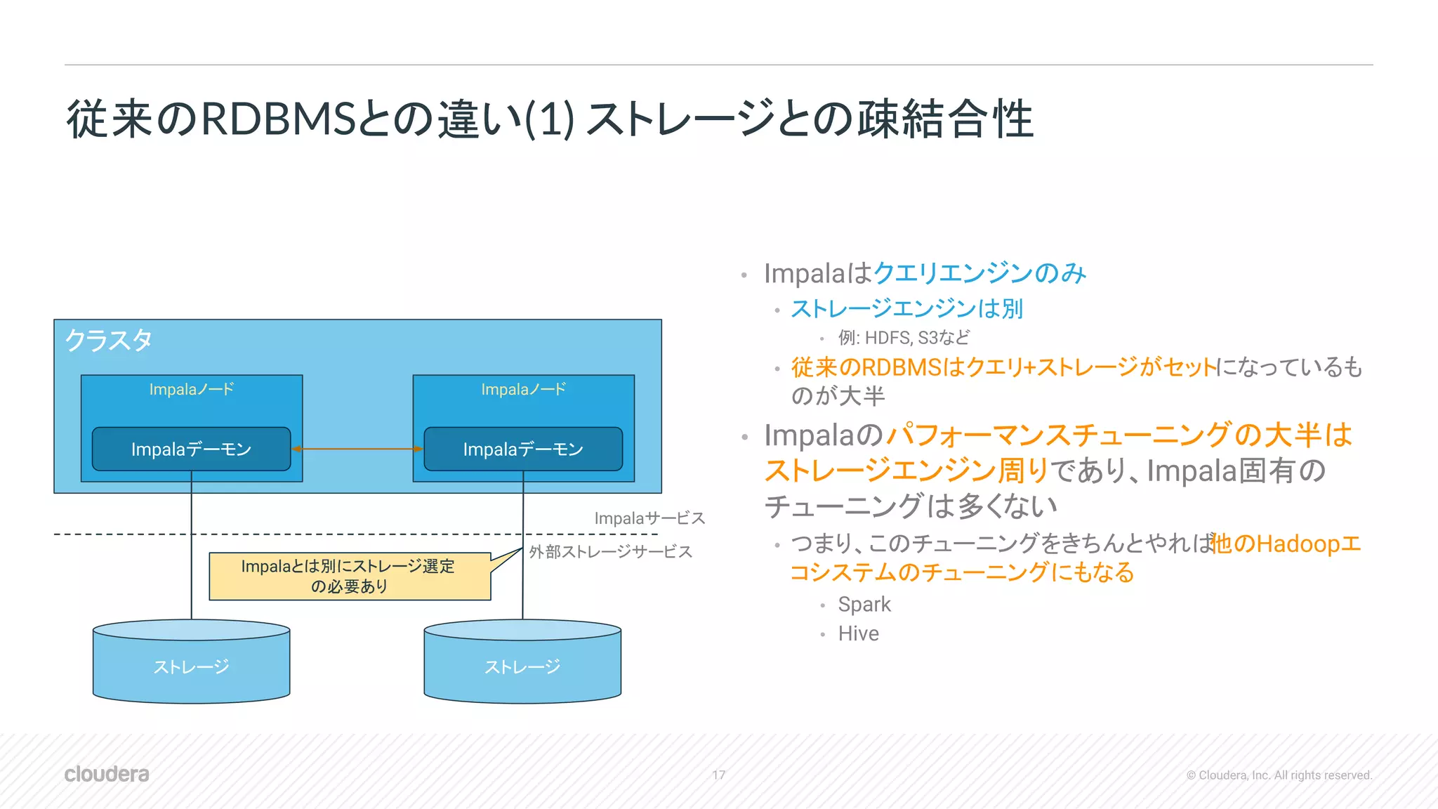 17 © Cloudera, Inc. All rights reserved.
• Impalaはクエリエンジンのみ
• ストレージエンジンは別
• 例: HDFS, S3など
• 従来のRDBMSはクエリ+ストレージがセットになっているも
のが大半
• Impalaのパフォーマンスチューニングの大半は
ストレージエンジン周りであり、Impala固有の
チューニングは多くない
• つまり、このチューニングをきちんとやれば他のHadoopエ
コシステムのチューニングにもなる
• Spark
• Hive
従来のRDBMSとの違い(1) ストレージとの疎結合性
クラスタ
Impalaノード Impalaノード
Impalaデーモン Impalaデーモン
ストレージ ストレージ
Impalaサービス
外部ストレージサービス
Impalaとは別にストレージ選定
の必要あり
 