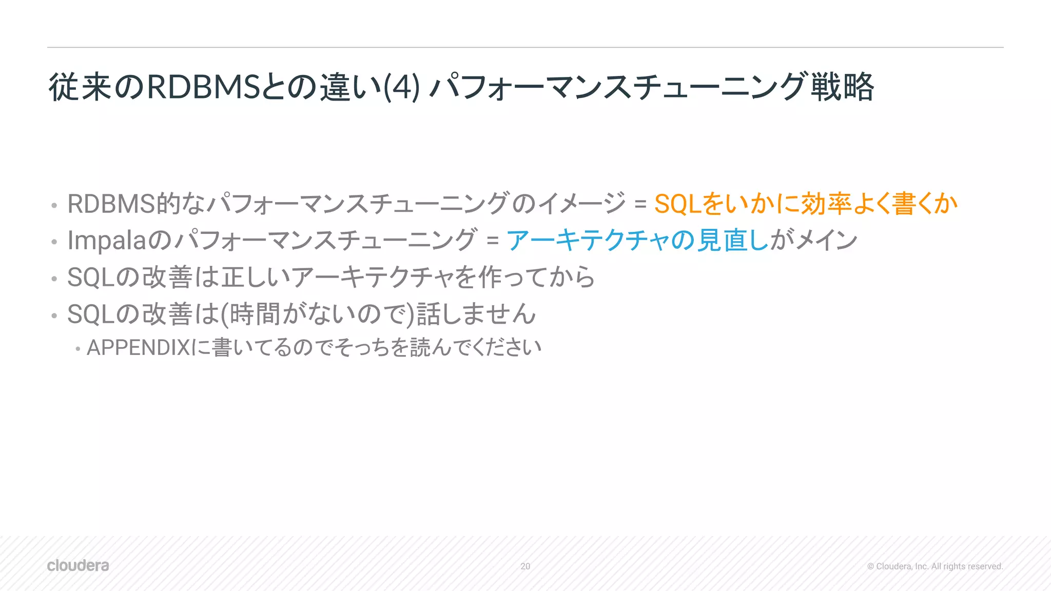 20 © Cloudera, Inc. All rights reserved.
• RDBMS的なパフォーマンスチューニングのイメージ = SQLをいかに効率よく書くか
• Impalaのパフォーマンスチューニング = アーキテクチャの見直しがメイン
• SQLの改善は正しいアーキテクチャを作ってから
• SQLの改善は(時間がないので)話しません
• APPENDIXに書いてるのでそっちを読んでください
従来のRDBMSとの違い(4) パフォーマンスチューニング戦略
 