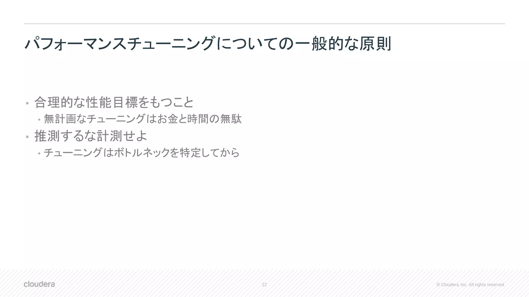 22 © Cloudera, Inc. All rights reserved.
• 合理的な性能目標をもつこと
• 無計画なチューニングはお金と時間の無駄
• 推測するな計測せよ
• チューニングはボトルネックを特定してから
パフォーマンスチューニングについての一般的な原則
 